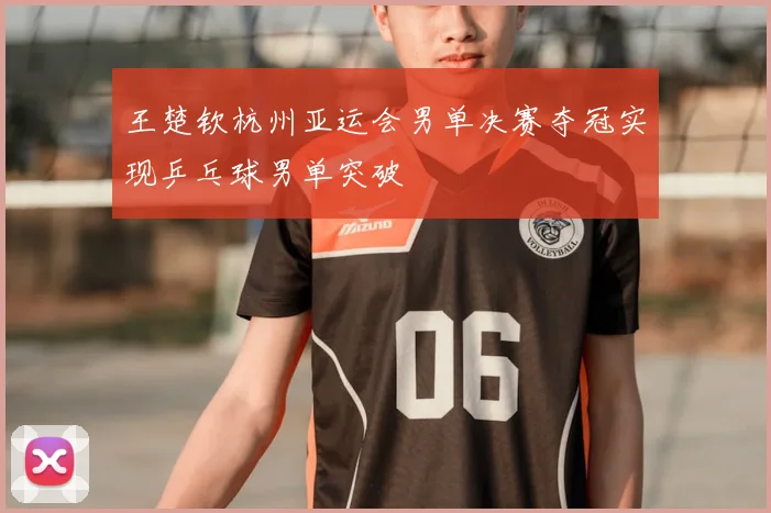 王楚钦杭州亚运会男单决赛夺冠实现乒乓球男单突破