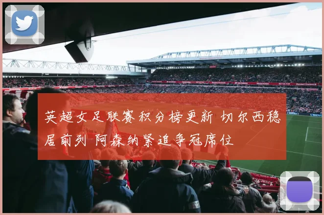 英超女足联赛积分榜更新 切尔西稳居前列 阿森纳紧追争冠席位