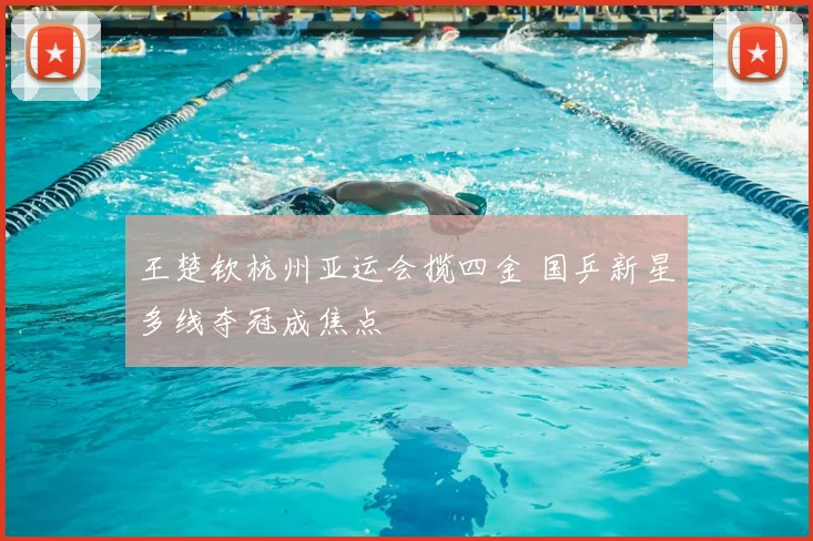 王楚钦杭州亚运会揽四金 国乒新星多线夺冠成焦点