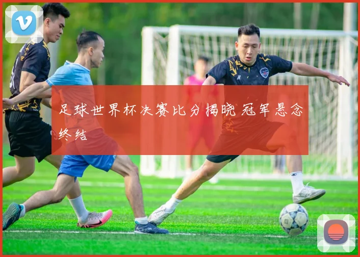 足球世界杯决赛比分揭晓 冠军悬念终结