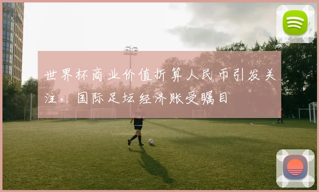 世界杯商业价值折算人民币引发关注,国际足坛经济账受瞩目