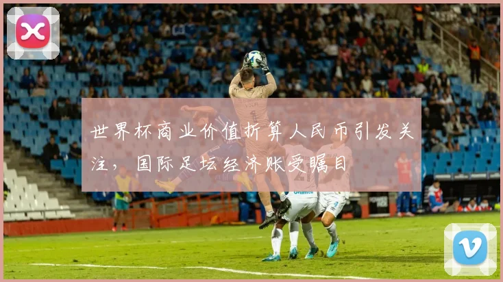 世界杯商业价值折算人民币引发关注,国际足坛经济账受瞩目