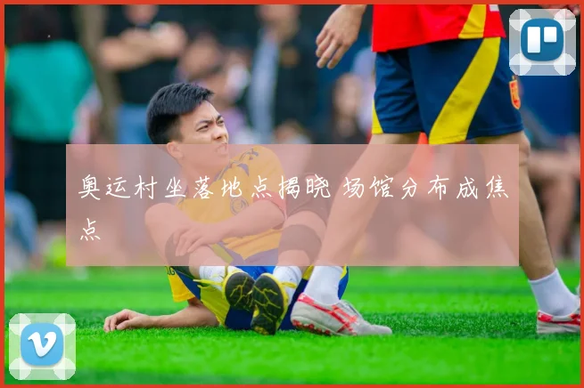 奥运村坐落地点揭晓 场馆分布成焦点