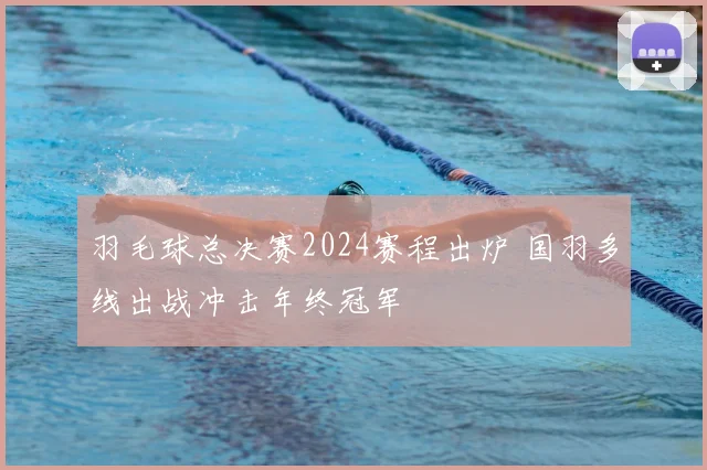 羽毛球总决赛2024赛程出炉 国羽多线出战冲击年终冠军