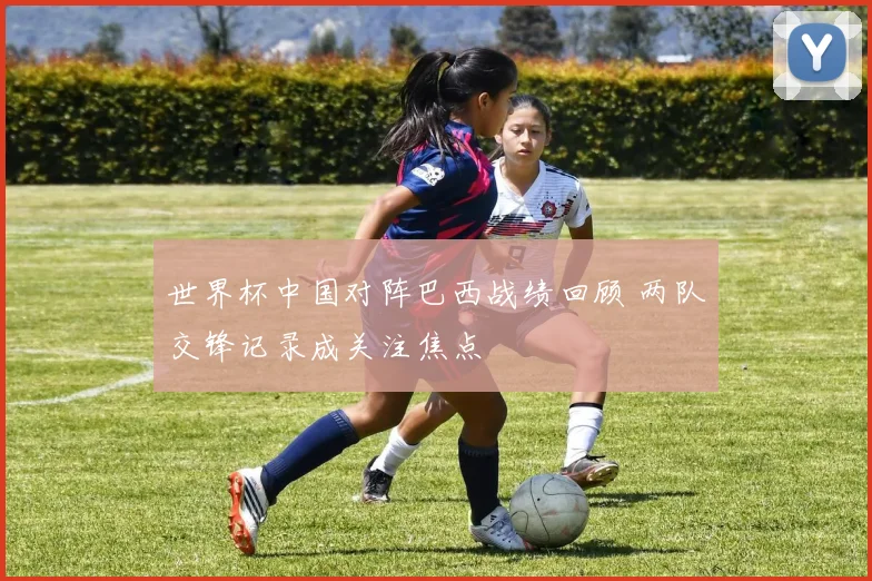世界杯中国对阵巴西战绩回顾 两队交锋记录成关注焦点