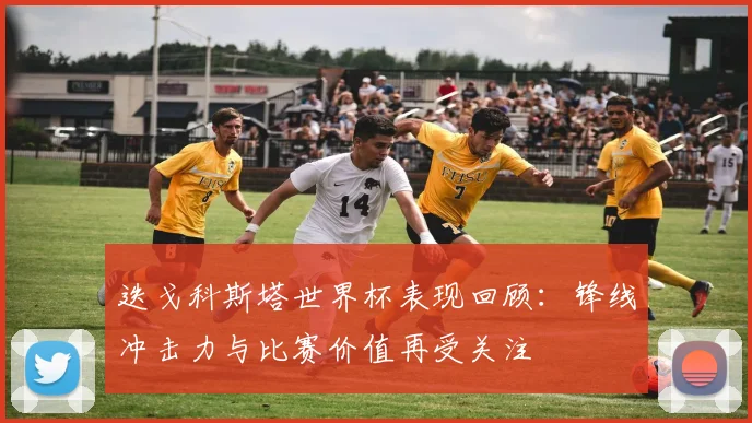 迭戈科斯塔世界杯表现回顾：锋线冲击力与比赛价值再受关注