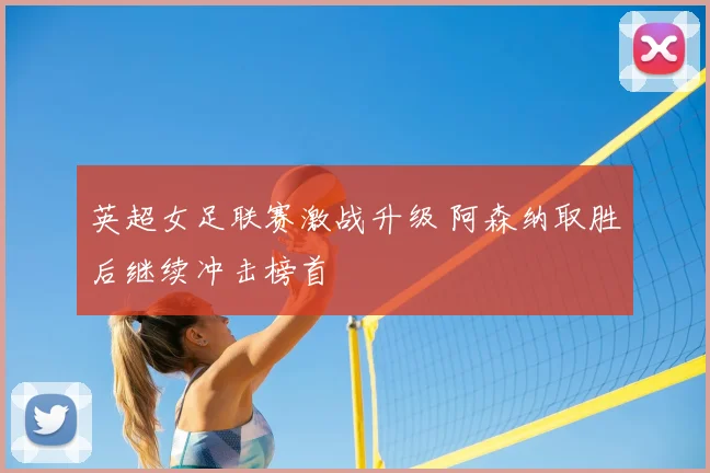 英超女足联赛激战升级 阿森纳取胜后继续冲击榜首