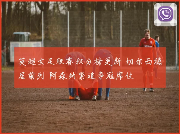 英超女足联赛积分榜更新 切尔西稳居前列 阿森纳紧追争冠席位