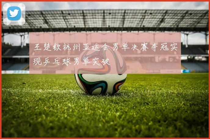 王楚钦杭州亚运会男单决赛夺冠实现乒乓球男单突破